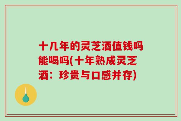 十几年的灵芝酒值钱吗能喝吗(十年熟成灵芝酒:珍贵与口感并存) 十几年的灵芝酒值钱吗能喝吗(十年熟成灵芝酒:珍贵与口感并存)