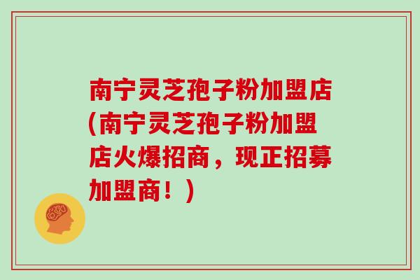 南宁灵芝孢子粉加盟店(南宁灵芝孢子粉加盟店火爆招商,现正招募加盟商!) 南宁灵芝孢子粉加盟店(南宁灵芝孢子粉加盟店火爆招商,现正招募加盟商!)