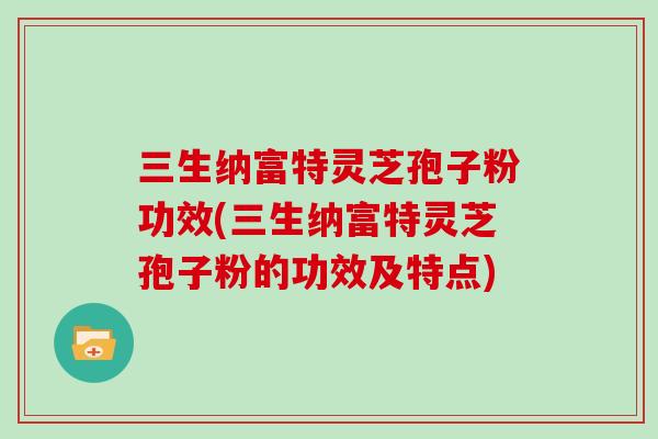 三生纳富特灵芝孢子粉功效(三生纳富特灵芝孢子粉的功效及特点)