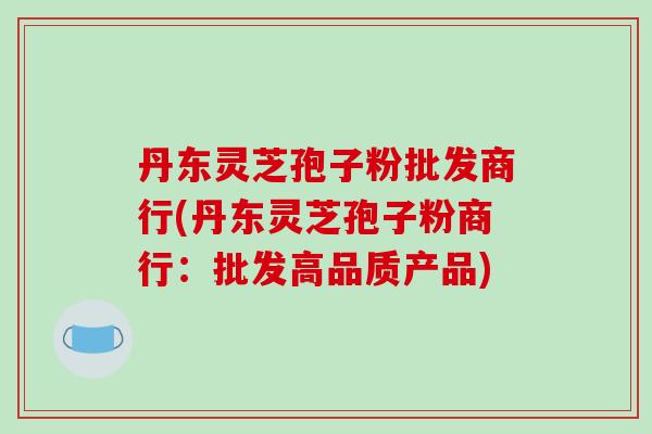 丹东灵芝孢子粉批发商行(丹东灵芝孢子粉商行：批发高品质产品)