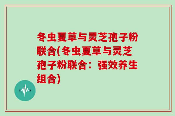 冬虫夏草与灵芝孢子粉联合(冬虫夏草与灵芝孢子粉联合:强效养生组合) 冬虫夏草与灵芝孢子粉联合(冬虫夏草与灵芝孢子粉联合:强效养生组合)