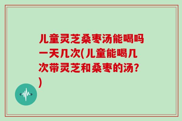 儿童灵芝桑枣汤能喝吗一天几次(儿童能喝几次带灵芝和桑枣的汤？)