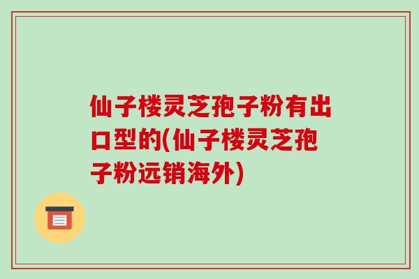 仙子楼灵芝孢子粉有出口型的(仙子楼灵芝孢子粉远销海外)
