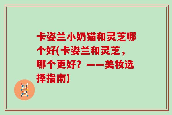 卡姿兰小奶猫和灵芝哪个好(卡姿兰和灵芝,哪个更好?——美妆选择指南) 卡姿兰小奶猫和灵芝哪个好(卡姿兰和灵芝,哪个更好?——美妆选择指南)