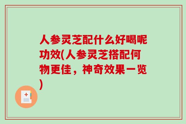 人参灵芝配什么好喝呢功效(人参灵芝搭配何物更佳，神奇效果一览)