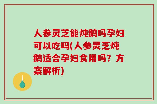 人参灵芝能炖鹅吗孕妇可以吃吗(人参灵芝炖鹅适合孕妇食用吗？方案解析)