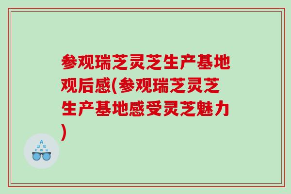 参观瑞芝灵芝生产基地观后感(参观瑞芝灵芝生产基地感受灵芝魅力)