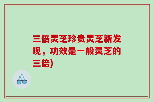 三倍灵芝珍贵灵芝新发现，功效是一般灵芝的三倍)