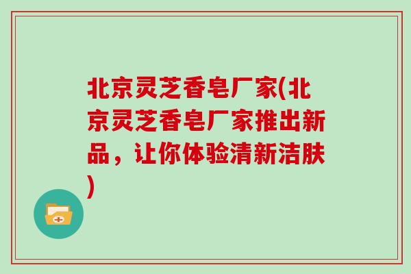 北京灵芝香皂厂家(北京灵芝香皂厂家推出新品，让你体验清新洁肤)