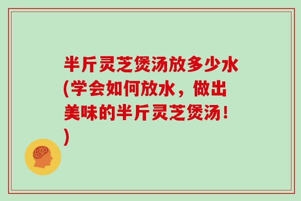 半斤灵芝煲汤放多少水(学会如何放水，做出美味的半斤灵芝煲汤！)