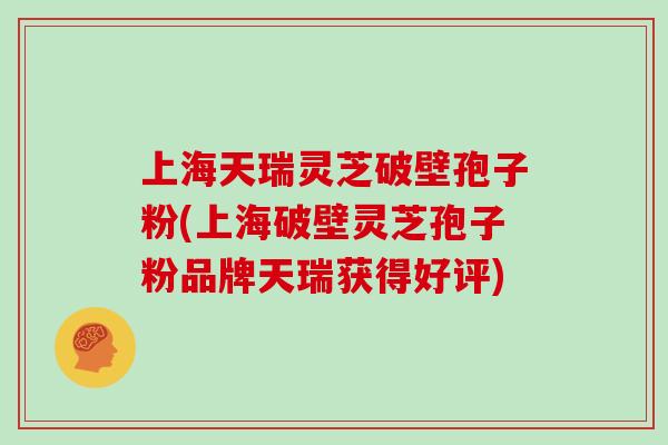 上海天瑞灵芝破壁孢子粉(上海破壁灵芝孢子粉品牌天瑞获得好评)