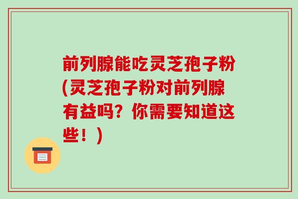 前列腺能吃灵芝孢子粉(灵芝孢子粉对前列腺有益吗？你需要知道这些！)