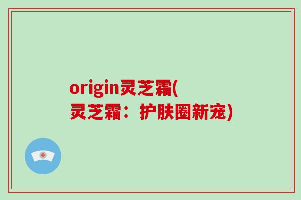 origin灵芝霜(灵芝霜：护肤圈新宠)