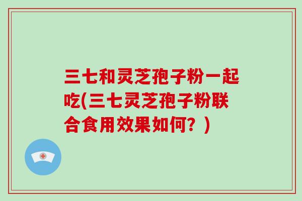 三七和灵芝孢子粉一起吃(三七灵芝孢子粉联合食用效果如何？)