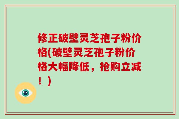修正破壁灵芝孢子粉价格(破壁灵芝孢子粉价格大幅降低，抢购立减！)