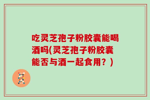 吃灵芝孢子粉胶囊能喝酒吗(灵芝孢子粉胶囊能否与酒一起食用?) 吃灵芝孢子粉胶囊能喝酒吗(灵芝孢子粉胶囊能否与酒一起食用?)