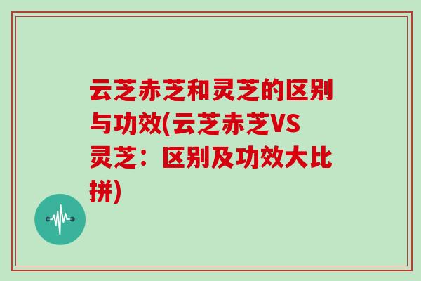 云芝赤芝和灵芝的区别与功效(云芝赤芝VS灵芝：区别及功效大比拼)