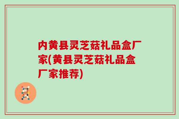 内黄县灵芝菇礼品盒厂家(黄县灵芝菇礼品盒厂家推荐)