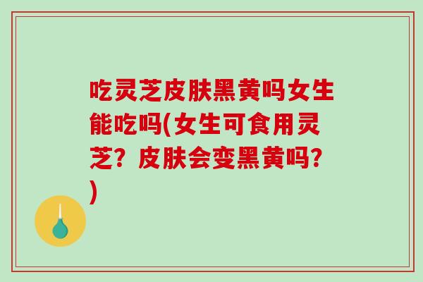 吃灵芝黑黄吗女生能吃吗(女生可食用灵芝?会变黑黄吗?) 吃灵芝黑黄吗女生能吃吗(女生可食用灵芝?会变黑黄吗?)