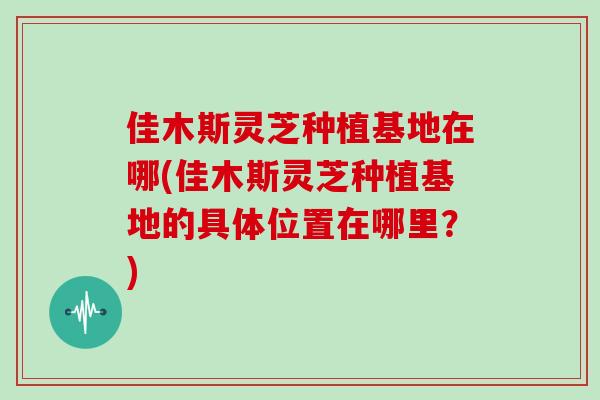 佳木斯灵芝种植基地在哪(佳木斯灵芝种植基地的具体位置在哪里?) 佳木斯灵芝种植基地在哪(佳木斯灵芝种植基地的具体位置在哪里?)