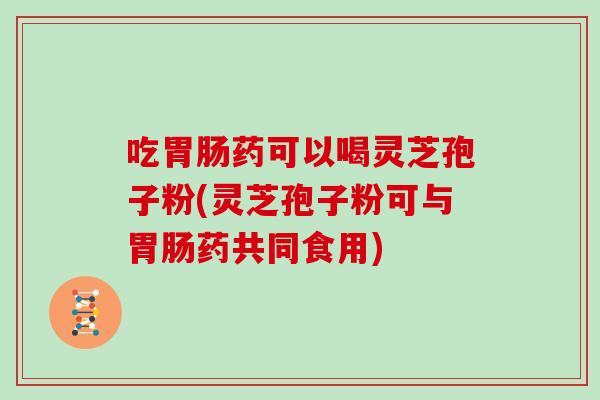 吃药可以喝灵芝孢子粉(灵芝孢子粉可与药共同食用) 吃药可以喝灵芝孢子粉(灵芝孢子粉可与药共同食用)