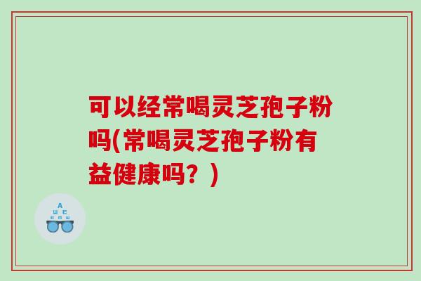 可以经常喝灵芝孢子粉吗(常喝灵芝孢子粉有益健康吗？)