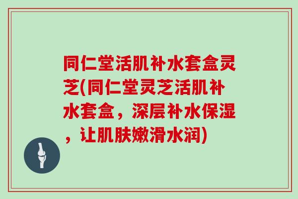 同仁堂活肌补水套盒灵芝(同仁堂灵芝活肌补水套盒，深层补水保湿，让嫩滑水润)
