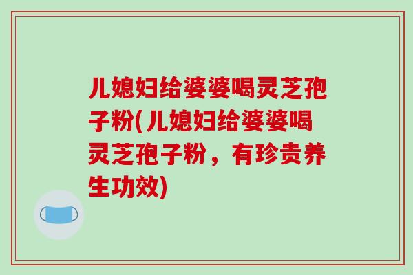 儿媳妇给婆婆喝灵芝孢子粉(儿媳妇给婆婆喝灵芝孢子粉,有珍贵养生功效) 儿媳妇给婆婆喝灵芝孢子粉(儿媳妇给婆婆喝灵芝孢子粉,有珍贵养生功效)