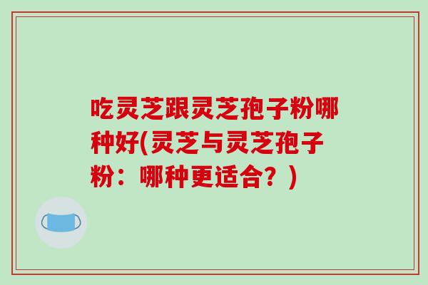 吃灵芝跟灵芝孢子粉哪种好(灵芝与灵芝孢子粉：哪种更适合？)