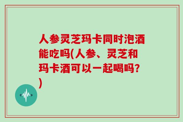 人参灵芝玛卡同时泡酒能吃吗(人参、灵芝和玛卡酒可以一起喝吗？)