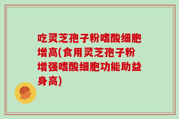 吃灵芝孢子粉嗜酸细胞增高(食用灵芝孢子粉增强嗜酸细胞功能助益身高)