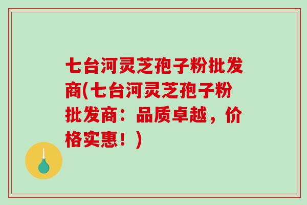 七台河灵芝孢子粉批发商(七台河灵芝孢子粉批发商:品质卓越,价格实惠!) 七台河灵芝孢子粉批发商(七台河灵芝孢子粉批发商:品质卓越,价格实惠!)