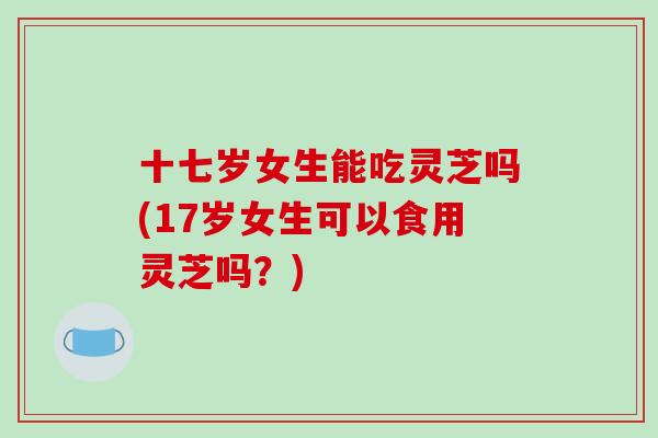 十七岁女生能吃灵芝吗(17岁女生可以食用灵芝吗？)