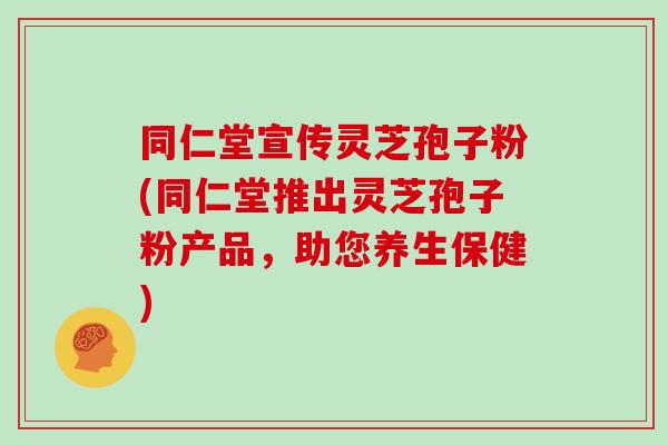 同仁堂宣传灵芝孢子粉(同仁堂推出灵芝孢子粉产品,助您养生保健) 同仁堂宣传灵芝孢子粉(同仁堂推出灵芝孢子粉产品,助您养生保健)