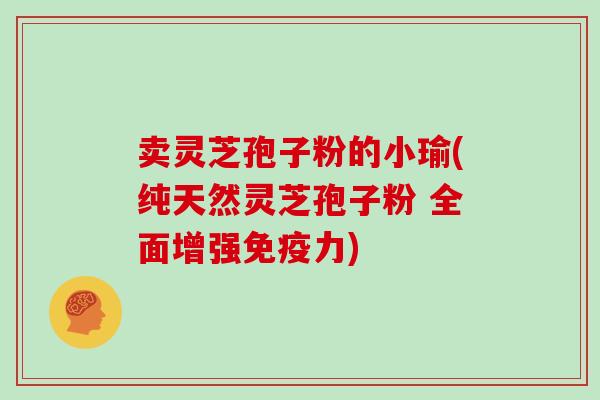卖灵芝孢子粉的小瑜(纯天然灵芝孢子粉 全面增强免疫力) 卖灵芝孢子粉的小瑜(纯天然灵芝孢子粉 全面增强免疫力)