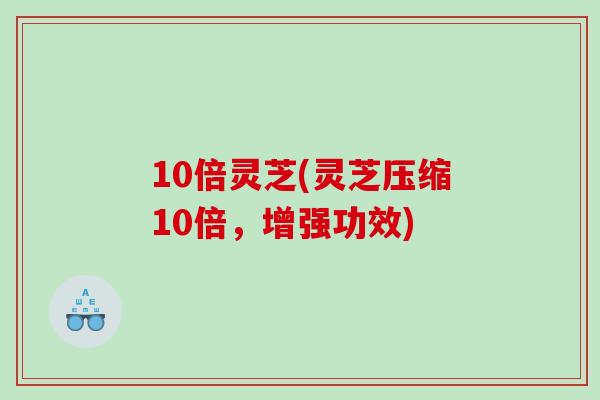 10倍灵芝(灵芝压缩10倍，增强功效)