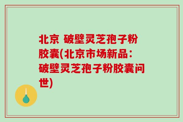 北京 破壁灵芝孢子粉胶囊(北京市场新品：破壁灵芝孢子粉胶囊问世)