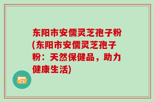 东阳市安儒灵芝孢子粉(东阳市安儒灵芝孢子粉：天然保健品，助力健康生活)