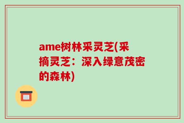ame树林采灵芝(采摘灵芝:深入绿意茂密的森林) ame树林采灵芝(采摘灵芝:深入绿意茂密的森林)