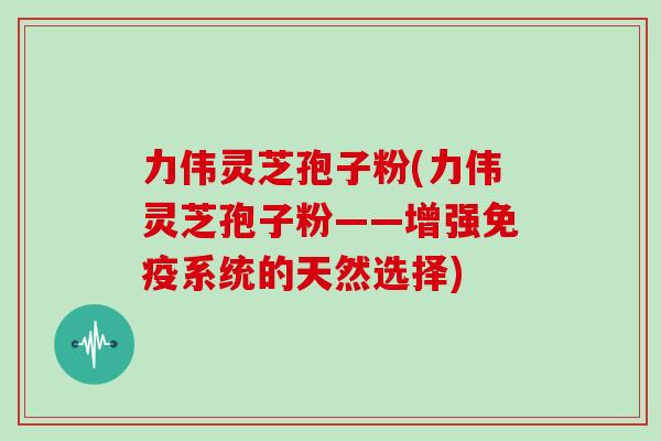 力伟灵芝孢子粉(力伟灵芝孢子粉——增强免疫系统的天然选择)