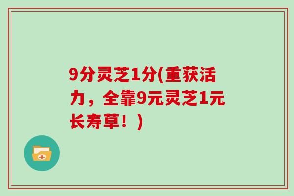 9分灵芝1分(重获活力,全靠9元灵芝1元长寿草!) 9分灵芝1分(重获活力,全靠9元灵芝1元长寿草!)