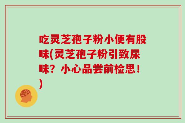 吃灵芝孢子粉小便有股味(灵芝孢子粉引致尿味？小心品尝前检思！)
