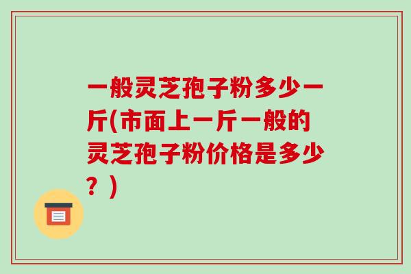 一般灵芝孢子粉多少一斤(市面上一斤一般的灵芝孢子粉价格是多少？)