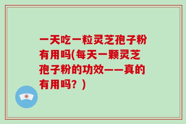 一天吃一粒灵芝孢子粉有用吗(每天一颗灵芝孢子粉的功效——真的有用吗？)