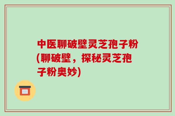 中医聊破壁灵芝孢子粉(聊破壁，探秘灵芝孢子粉奥妙)