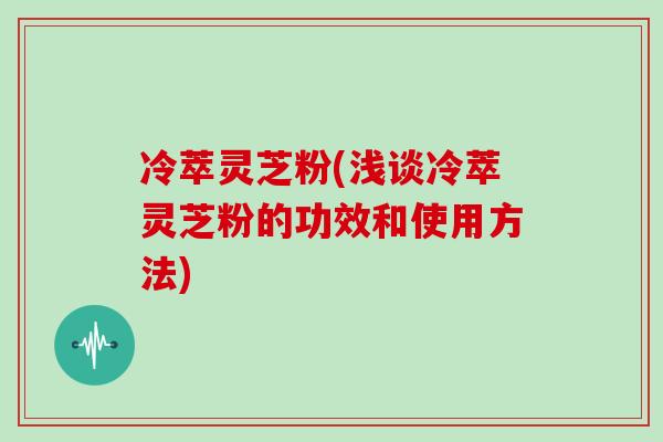 冷萃灵芝粉(浅谈冷萃灵芝粉的功效和使用方法)