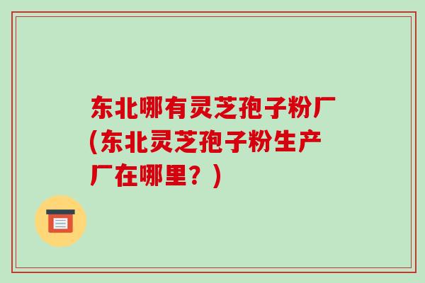 东北哪有灵芝孢子粉厂(东北灵芝孢子粉生产厂在哪里？)