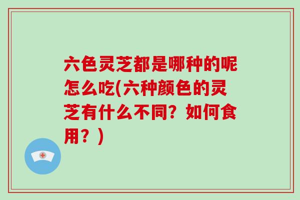 六色灵芝都是哪种的呢怎么吃(六种颜色的灵芝有什么不同？如何食用？)