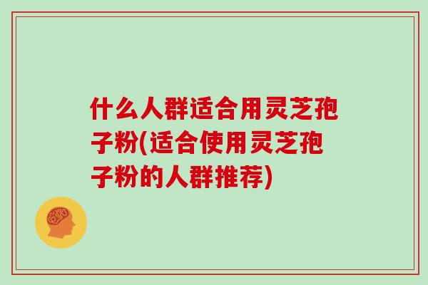 什么人群适合用灵芝孢子粉(适合使用灵芝孢子粉的人群推荐) 什么人群适合用灵芝孢子粉(适合使用灵芝孢子粉的人群推荐)