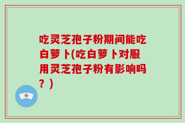 吃灵芝孢子粉期间能吃白萝卜(吃白萝卜对服用灵芝孢子粉有影响吗？)